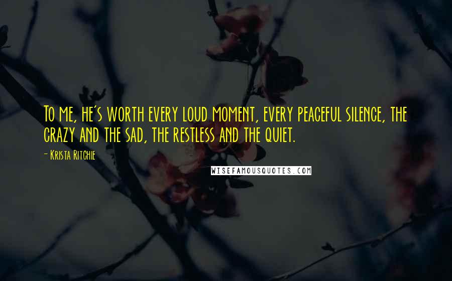 Krista Ritchie Quotes: To me, he's worth every loud moment, every peaceful silence, the crazy and the sad, the restless and the quiet.