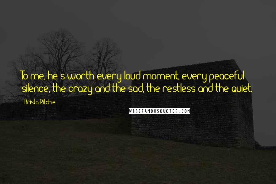 Krista Ritchie Quotes: To me, he's worth every loud moment, every peaceful silence, the crazy and the sad, the restless and the quiet.