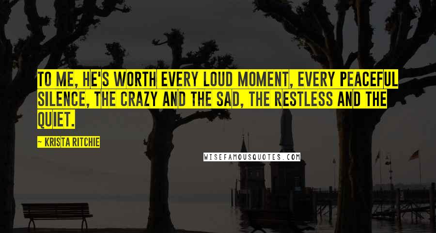 Krista Ritchie Quotes: To me, he's worth every loud moment, every peaceful silence, the crazy and the sad, the restless and the quiet.