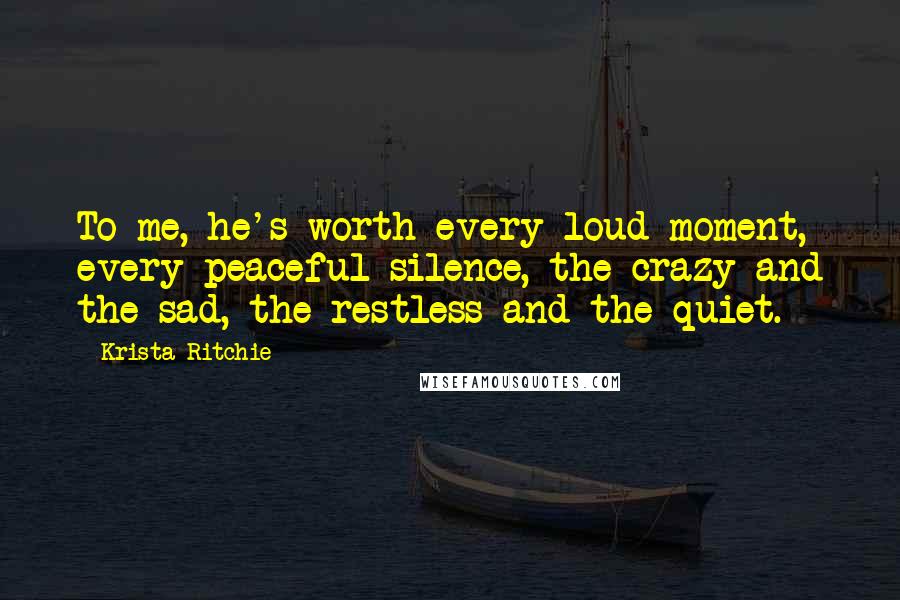 Krista Ritchie Quotes: To me, he's worth every loud moment, every peaceful silence, the crazy and the sad, the restless and the quiet.