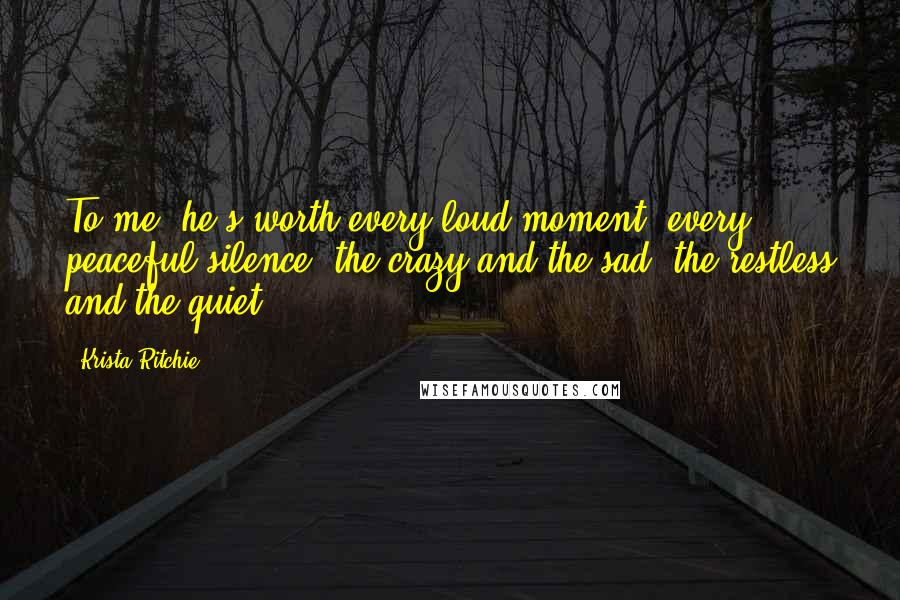 Krista Ritchie Quotes: To me, he's worth every loud moment, every peaceful silence, the crazy and the sad, the restless and the quiet.