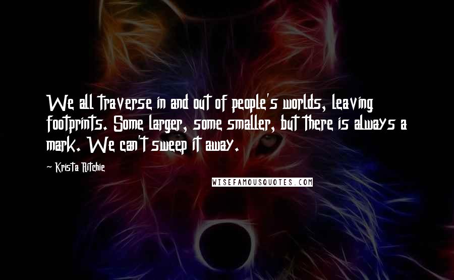 Krista Ritchie Quotes: We all traverse in and out of people's worlds, leaving footprints. Some larger, some smaller, but there is always a mark. We can't sweep it away.