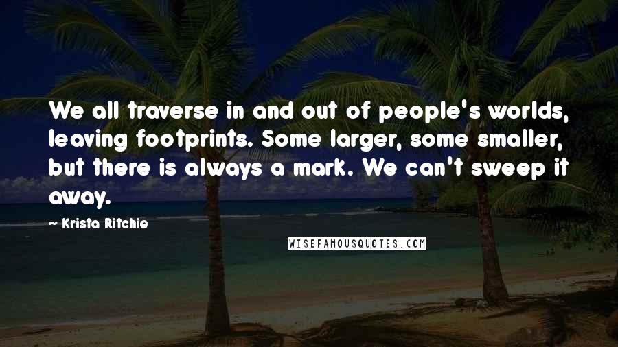 Krista Ritchie Quotes: We all traverse in and out of people's worlds, leaving footprints. Some larger, some smaller, but there is always a mark. We can't sweep it away.