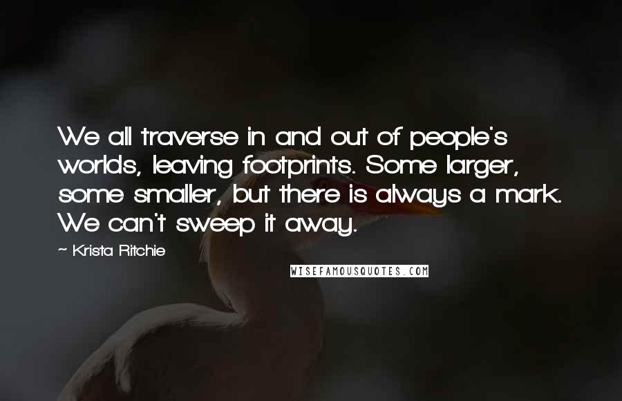 Krista Ritchie Quotes: We all traverse in and out of people's worlds, leaving footprints. Some larger, some smaller, but there is always a mark. We can't sweep it away.