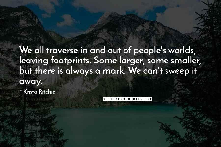 Krista Ritchie Quotes: We all traverse in and out of people's worlds, leaving footprints. Some larger, some smaller, but there is always a mark. We can't sweep it away.