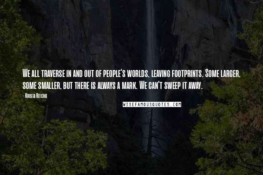 Krista Ritchie Quotes: We all traverse in and out of people's worlds, leaving footprints. Some larger, some smaller, but there is always a mark. We can't sweep it away.