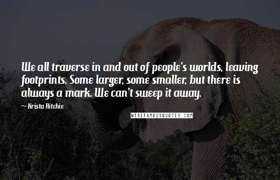 Krista Ritchie Quotes: We all traverse in and out of people's worlds, leaving footprints. Some larger, some smaller, but there is always a mark. We can't sweep it away.