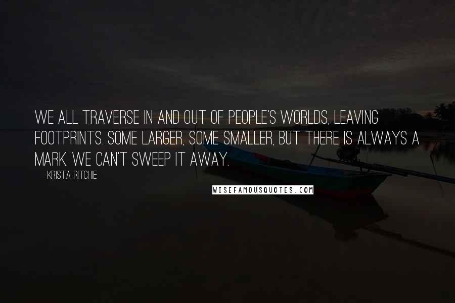 Krista Ritchie Quotes: We all traverse in and out of people's worlds, leaving footprints. Some larger, some smaller, but there is always a mark. We can't sweep it away.