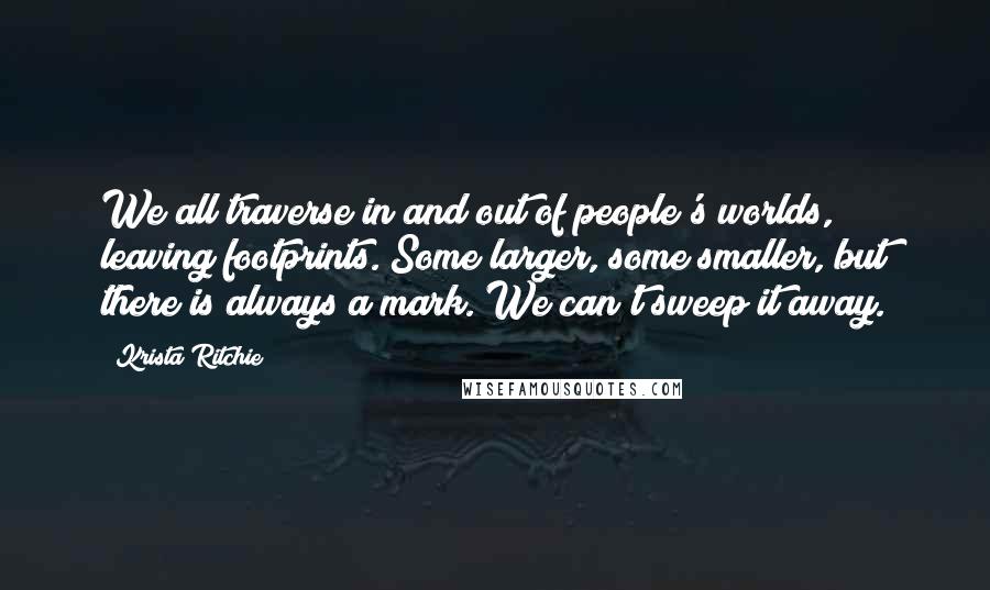 Krista Ritchie Quotes: We all traverse in and out of people's worlds, leaving footprints. Some larger, some smaller, but there is always a mark. We can't sweep it away.