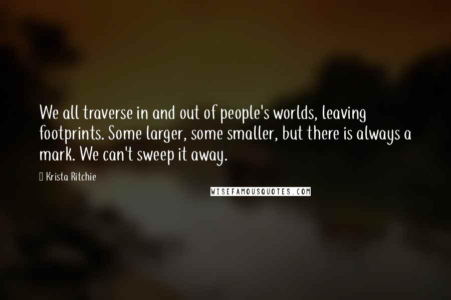 Krista Ritchie Quotes: We all traverse in and out of people's worlds, leaving footprints. Some larger, some smaller, but there is always a mark. We can't sweep it away.