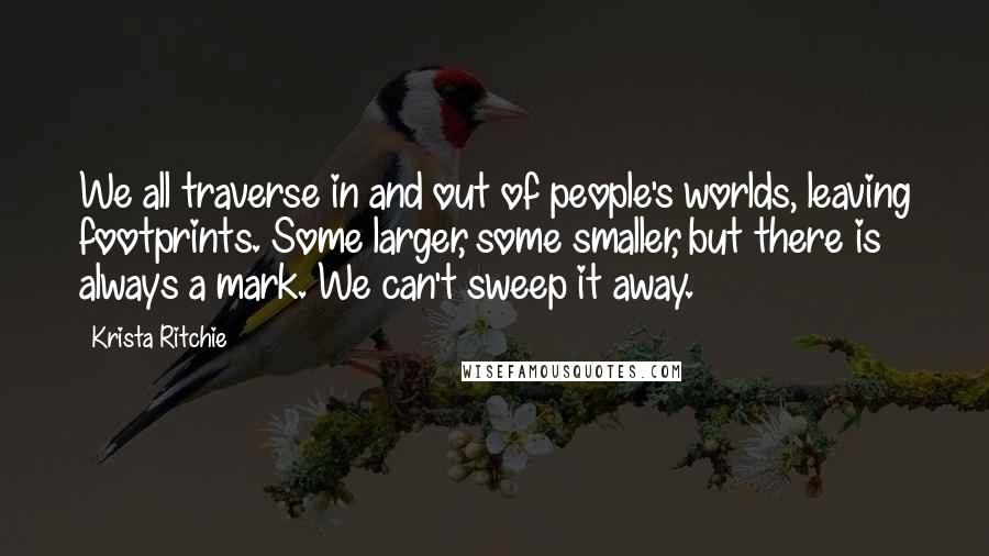 Krista Ritchie Quotes: We all traverse in and out of people's worlds, leaving footprints. Some larger, some smaller, but there is always a mark. We can't sweep it away.