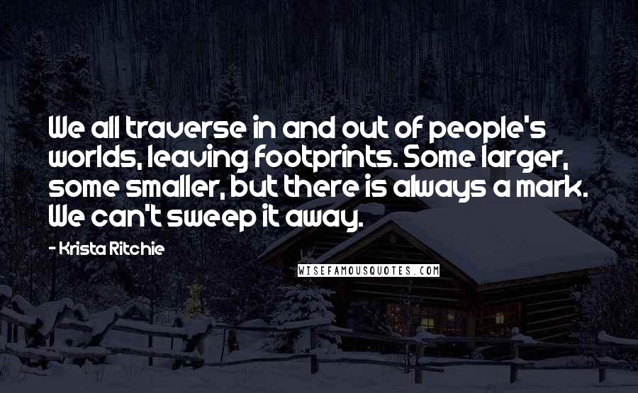 Krista Ritchie Quotes: We all traverse in and out of people's worlds, leaving footprints. Some larger, some smaller, but there is always a mark. We can't sweep it away.