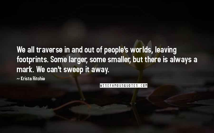 Krista Ritchie Quotes: We all traverse in and out of people's worlds, leaving footprints. Some larger, some smaller, but there is always a mark. We can't sweep it away.