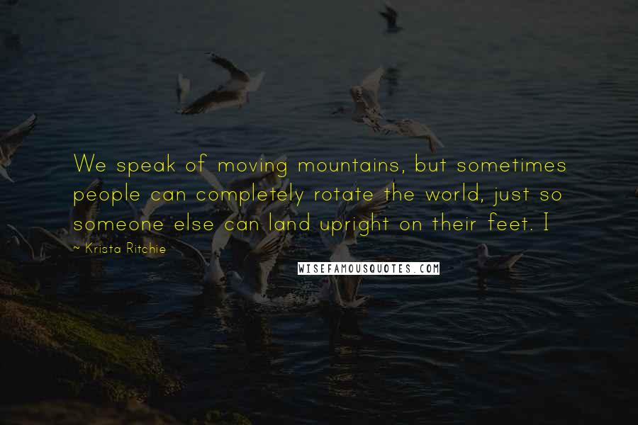 Krista Ritchie Quotes: We speak of moving mountains, but sometimes people can completely rotate the world, just so someone else can land upright on their feet. I