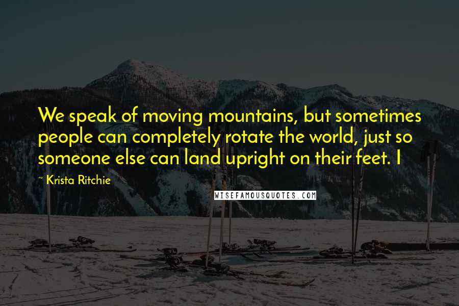 Krista Ritchie Quotes: We speak of moving mountains, but sometimes people can completely rotate the world, just so someone else can land upright on their feet. I