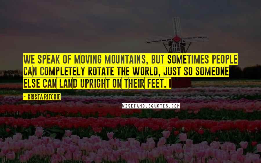 Krista Ritchie Quotes: We speak of moving mountains, but sometimes people can completely rotate the world, just so someone else can land upright on their feet. I