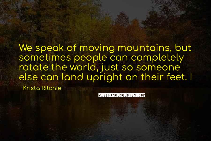 Krista Ritchie Quotes: We speak of moving mountains, but sometimes people can completely rotate the world, just so someone else can land upright on their feet. I