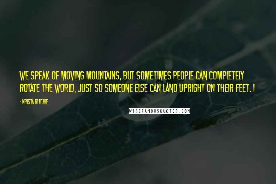 Krista Ritchie Quotes: We speak of moving mountains, but sometimes people can completely rotate the world, just so someone else can land upright on their feet. I