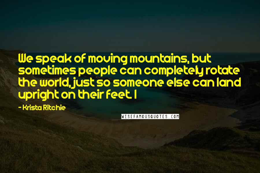 Krista Ritchie Quotes: We speak of moving mountains, but sometimes people can completely rotate the world, just so someone else can land upright on their feet. I