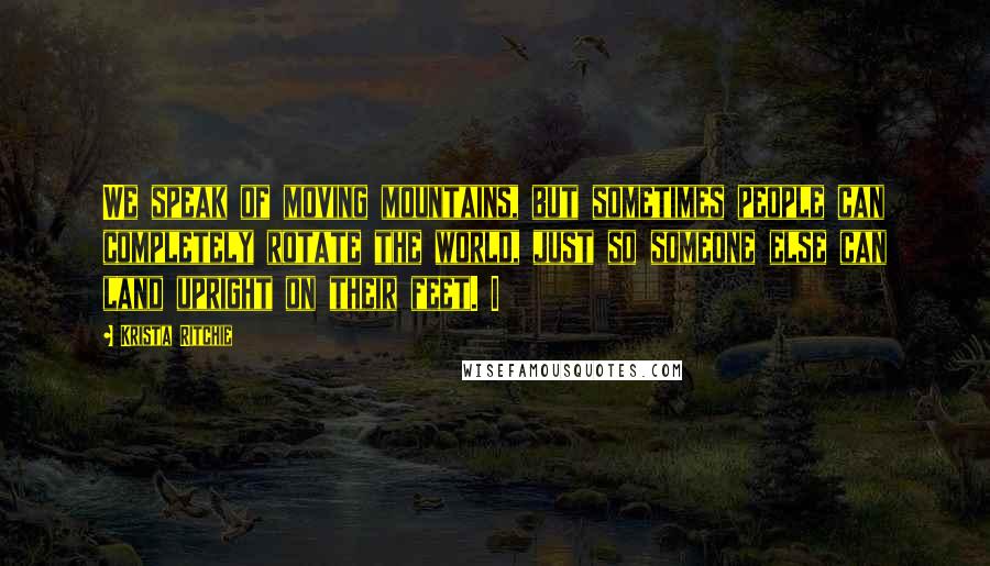 Krista Ritchie Quotes: We speak of moving mountains, but sometimes people can completely rotate the world, just so someone else can land upright on their feet. I