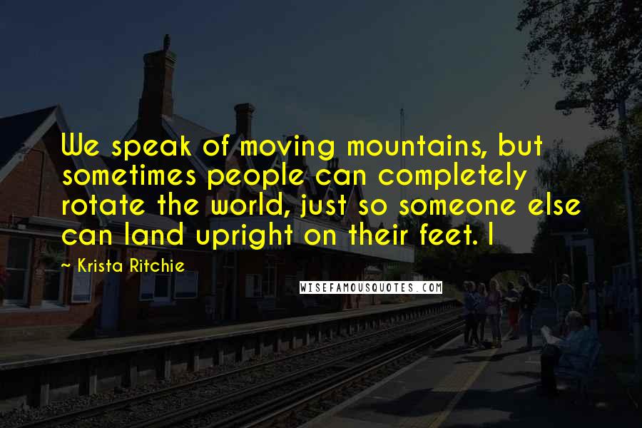 Krista Ritchie Quotes: We speak of moving mountains, but sometimes people can completely rotate the world, just so someone else can land upright on their feet. I