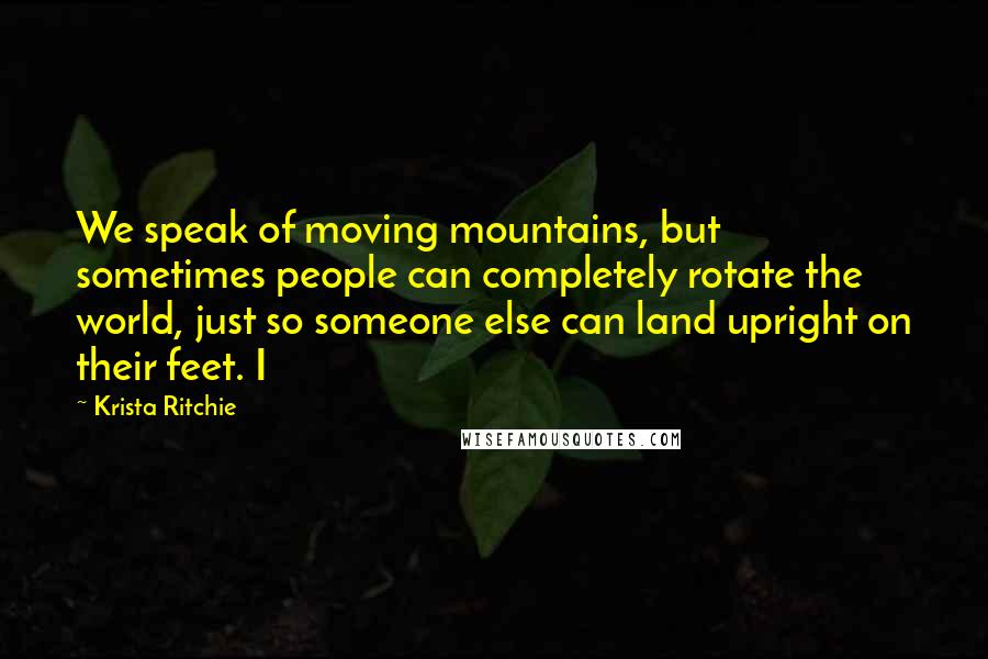 Krista Ritchie Quotes: We speak of moving mountains, but sometimes people can completely rotate the world, just so someone else can land upright on their feet. I