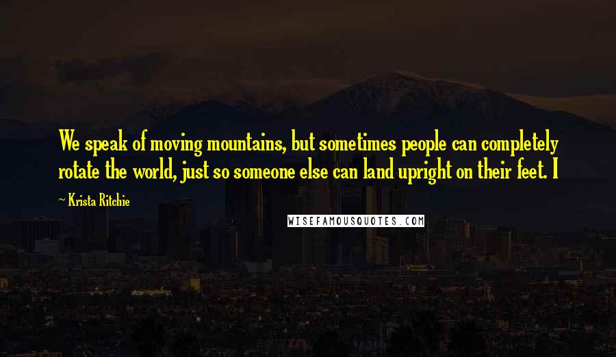 Krista Ritchie Quotes: We speak of moving mountains, but sometimes people can completely rotate the world, just so someone else can land upright on their feet. I
