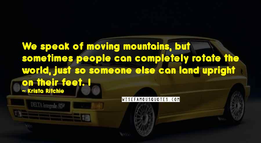 Krista Ritchie Quotes: We speak of moving mountains, but sometimes people can completely rotate the world, just so someone else can land upright on their feet. I