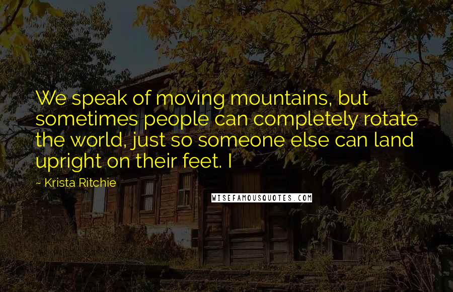 Krista Ritchie Quotes: We speak of moving mountains, but sometimes people can completely rotate the world, just so someone else can land upright on their feet. I