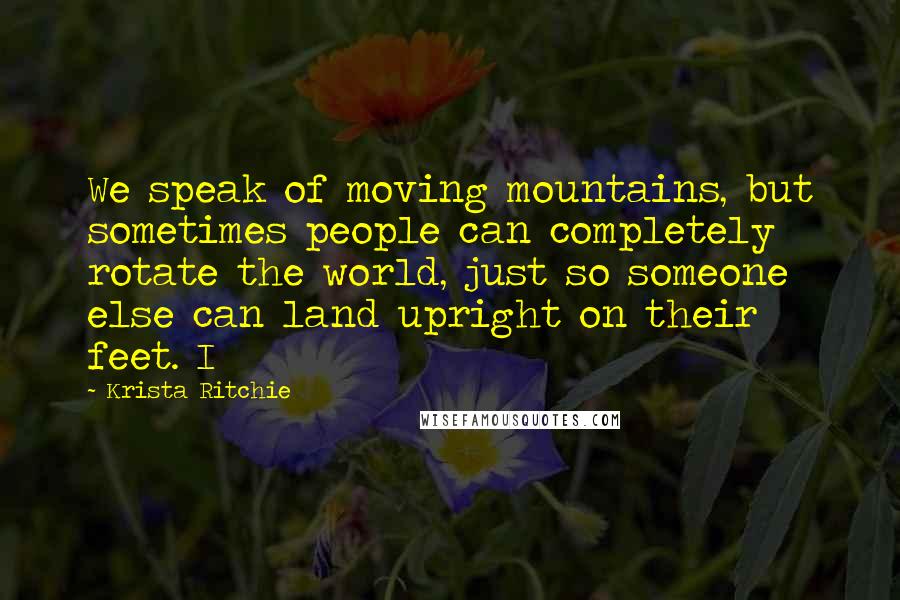 Krista Ritchie Quotes: We speak of moving mountains, but sometimes people can completely rotate the world, just so someone else can land upright on their feet. I