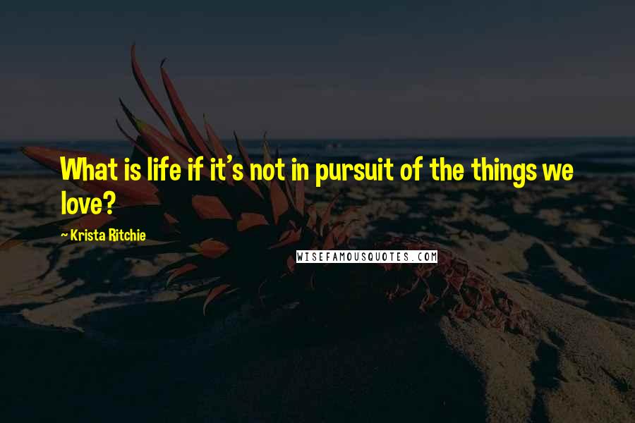 Krista Ritchie Quotes: What is life if it's not in pursuit of the things we love?