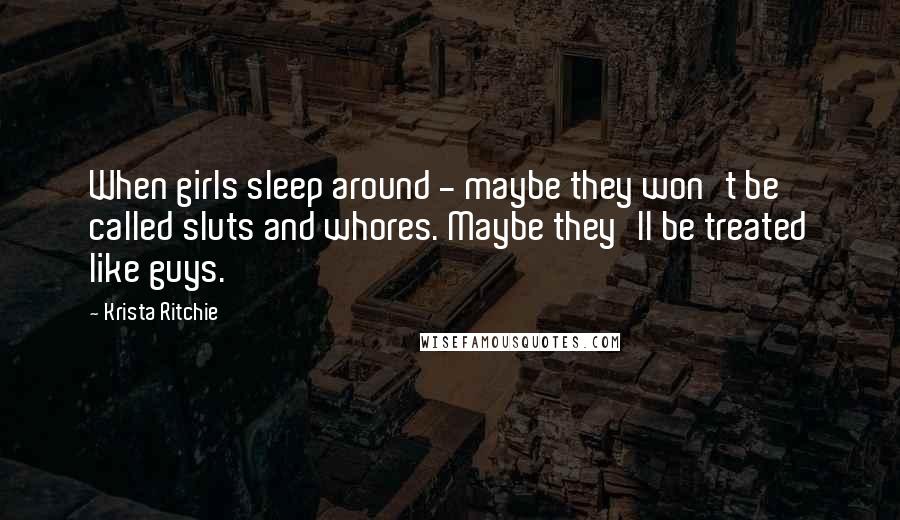 Krista Ritchie Quotes: When girls sleep around - maybe they won't be called sluts and whores. Maybe they'll be treated like guys.