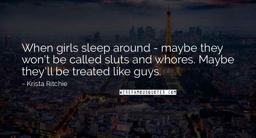 Krista Ritchie Quotes: When girls sleep around - maybe they won't be called sluts and whores. Maybe they'll be treated like guys.