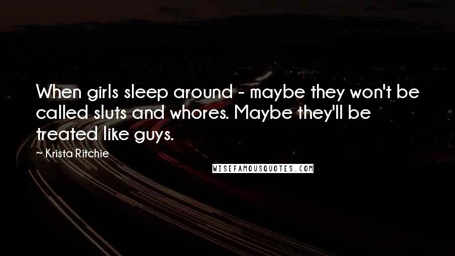 Krista Ritchie Quotes: When girls sleep around - maybe they won't be called sluts and whores. Maybe they'll be treated like guys.