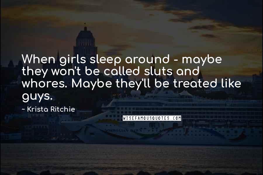 Krista Ritchie Quotes: When girls sleep around - maybe they won't be called sluts and whores. Maybe they'll be treated like guys.