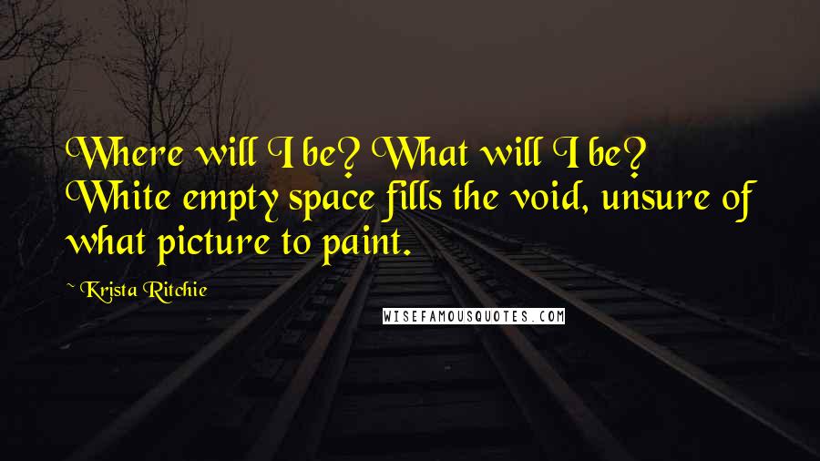 Krista Ritchie Quotes: Where will I be? What will I be? White empty space fills the void, unsure of what picture to paint.