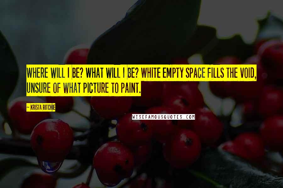 Krista Ritchie Quotes: Where will I be? What will I be? White empty space fills the void, unsure of what picture to paint.