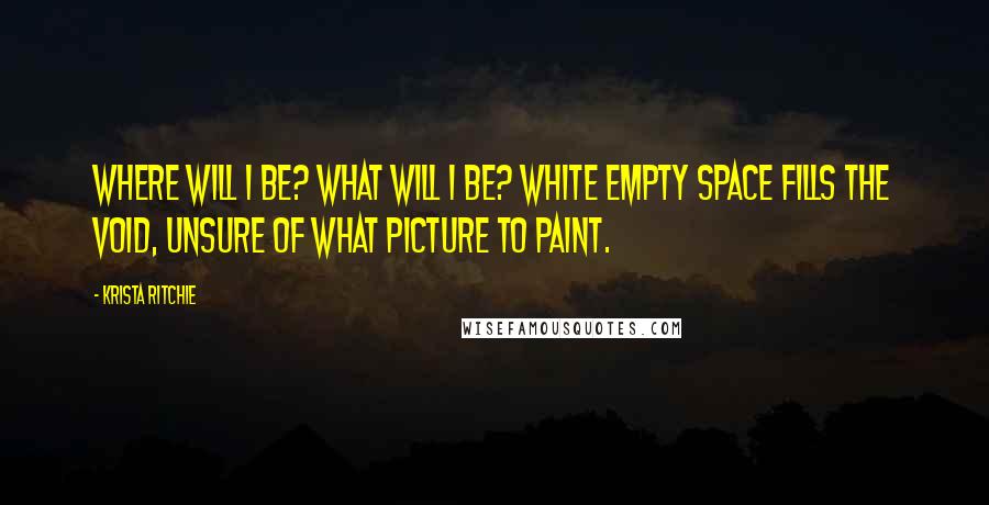 Krista Ritchie Quotes: Where will I be? What will I be? White empty space fills the void, unsure of what picture to paint.