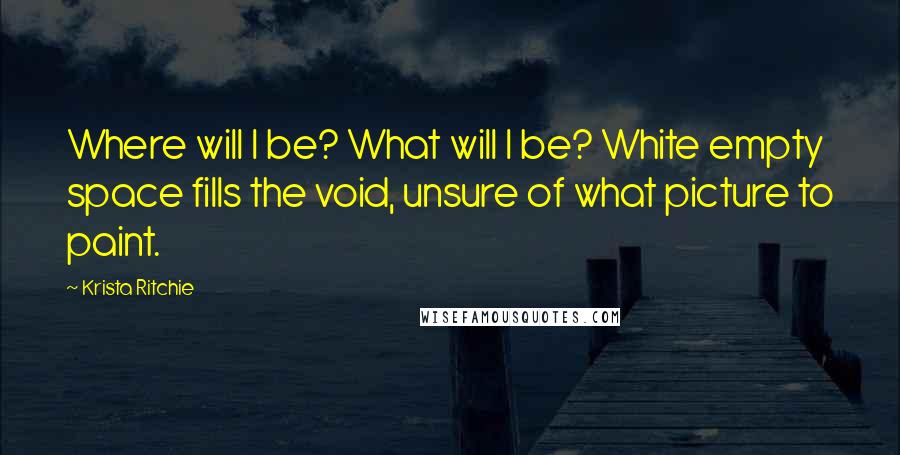 Krista Ritchie Quotes: Where will I be? What will I be? White empty space fills the void, unsure of what picture to paint.