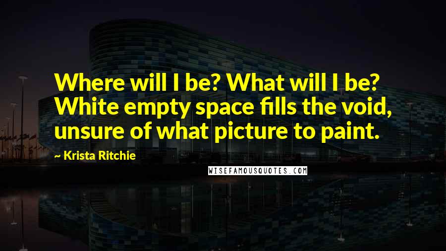 Krista Ritchie Quotes: Where will I be? What will I be? White empty space fills the void, unsure of what picture to paint.