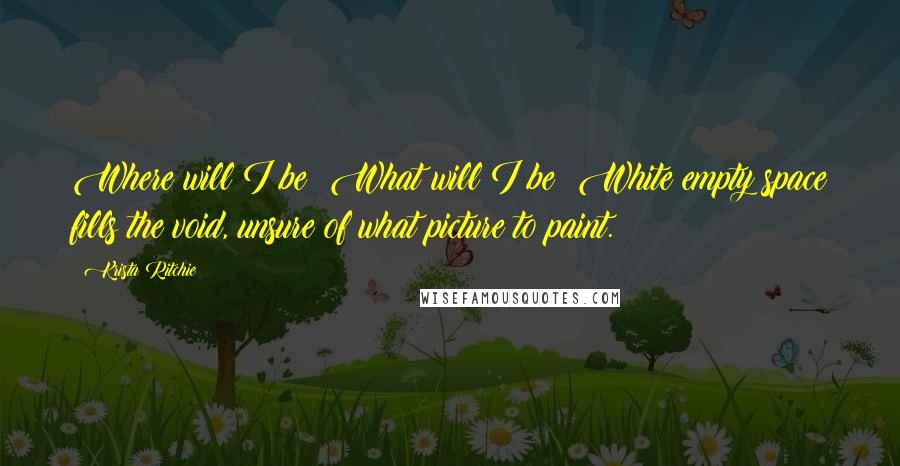 Krista Ritchie Quotes: Where will I be? What will I be? White empty space fills the void, unsure of what picture to paint.