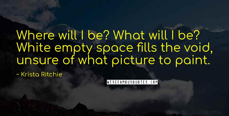 Krista Ritchie Quotes: Where will I be? What will I be? White empty space fills the void, unsure of what picture to paint.