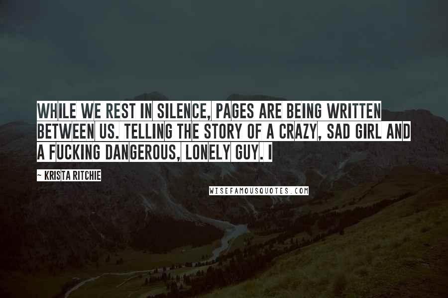 Krista Ritchie Quotes: While we rest in silence, pages are being written between us. Telling the story of a crazy, sad girl and a fucking dangerous, lonely guy. I