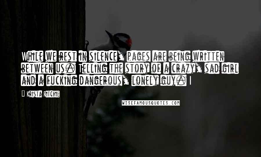 Krista Ritchie Quotes: While we rest in silence, pages are being written between us. Telling the story of a crazy, sad girl and a fucking dangerous, lonely guy. I