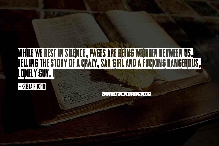 Krista Ritchie Quotes: While we rest in silence, pages are being written between us. Telling the story of a crazy, sad girl and a fucking dangerous, lonely guy. I