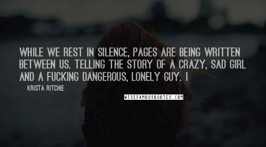 Krista Ritchie Quotes: While we rest in silence, pages are being written between us. Telling the story of a crazy, sad girl and a fucking dangerous, lonely guy. I