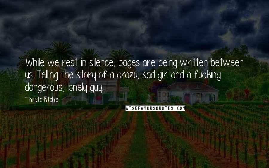 Krista Ritchie Quotes: While we rest in silence, pages are being written between us. Telling the story of a crazy, sad girl and a fucking dangerous, lonely guy. I