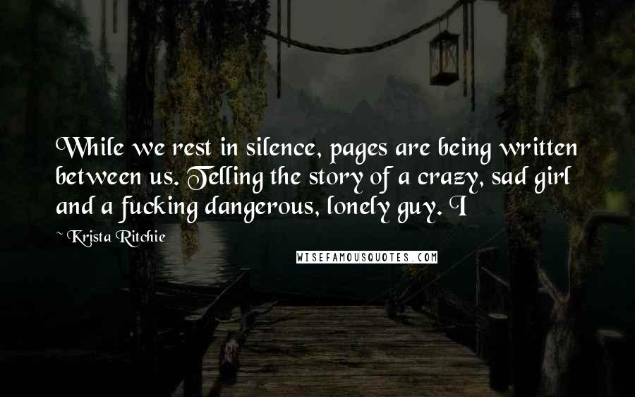 Krista Ritchie Quotes: While we rest in silence, pages are being written between us. Telling the story of a crazy, sad girl and a fucking dangerous, lonely guy. I
