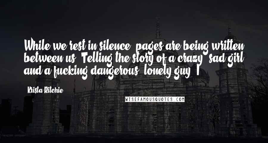 Krista Ritchie Quotes: While we rest in silence, pages are being written between us. Telling the story of a crazy, sad girl and a fucking dangerous, lonely guy. I