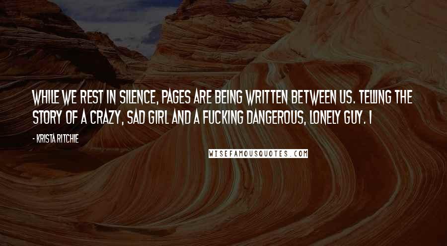 Krista Ritchie Quotes: While we rest in silence, pages are being written between us. Telling the story of a crazy, sad girl and a fucking dangerous, lonely guy. I